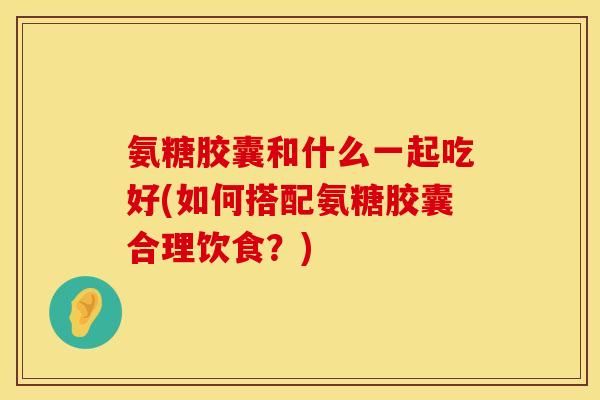 氨糖胶囊和什么一起吃好(如何搭配氨糖胶囊合理饮食?) 氨糖胶囊和什么一起吃好(如何搭配氨糖胶囊合理饮食?)