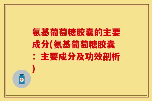 氨基葡萄糖胶囊的主要成分(氨基葡萄糖胶囊：主要成分及功效剖析)