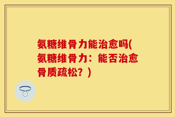 氨糖维骨力能治愈吗(氨糖维骨力：能否治愈骨质疏松？)