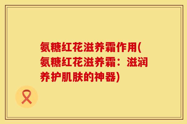 氨糖红花滋养霜作用(氨糖红花滋养霜:滋润养护的神器) 氨糖红花滋养霜作用(氨糖红花滋养霜:滋润养护的神器)