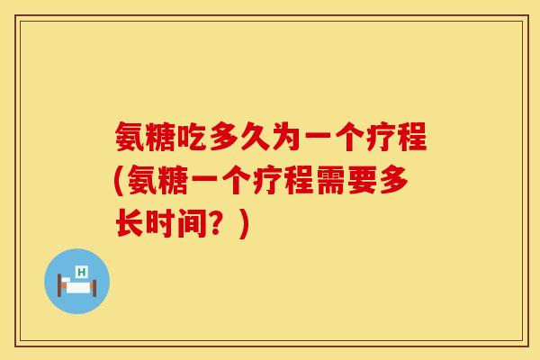 氨糖吃多久为一个疗程(氨糖一个疗程需要多长时间？)