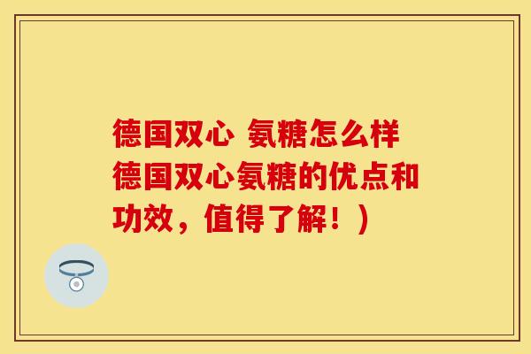 德国双心 氨糖怎么样德国双心氨糖的优点和功效，值得了解！)