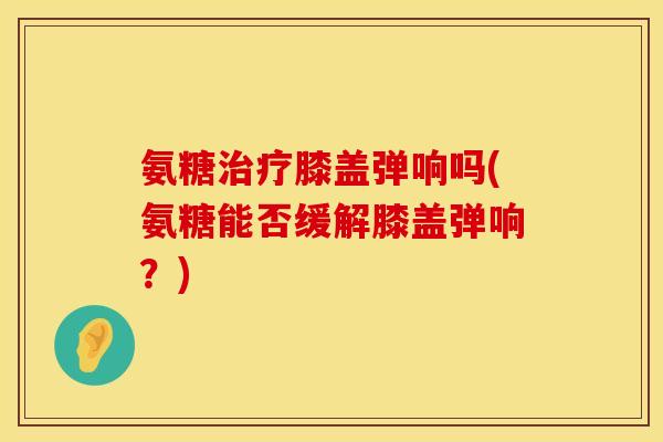 氨糖治疗膝盖弹响吗(氨糖能否缓解膝盖弹响？)