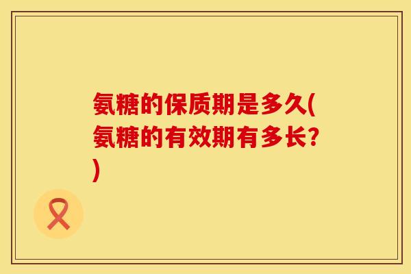 氨糖的保质期是多久(氨糖的有效期有多长？)