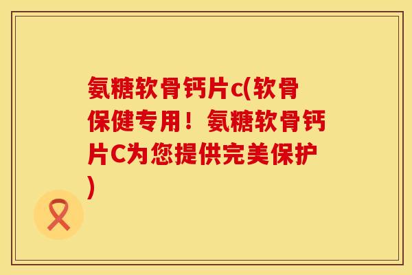 氨糖软骨钙片c(软骨保健专用！氨糖软骨钙片C为您提供完美保护)