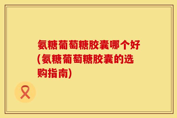 氨糖葡萄糖胶囊哪个好(氨糖葡萄糖胶囊的选购指南) 氨糖葡萄糖胶囊哪个好(氨糖葡萄糖胶囊的选购指南)