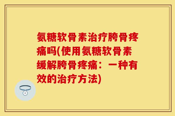 氨糖软骨素治疗胯骨疼痛吗(使用氨糖软骨素缓解胯骨疼痛：一种有效的治疗方法)