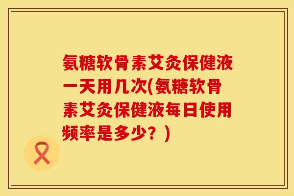 氨糖软骨素艾灸保健液一天用几次(氨糖软骨素艾灸保健液每日使用频率是多少？)