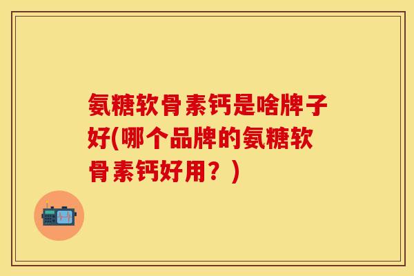 氨糖软骨素钙是啥牌子好(哪个品牌的氨糖软骨素钙好用？)