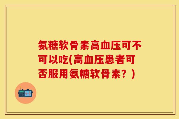 氨糖软骨素高血压可不可以吃(高血压患者可否服用氨糖软骨素？)