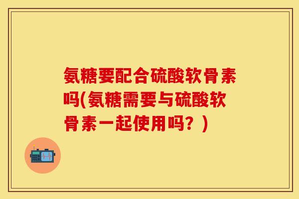 氨糖要配合硫酸软骨素吗(氨糖需要与硫酸软骨素一起使用吗？)