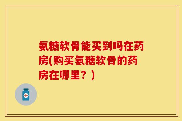 氨糖软骨能买到吗在药房(购买氨糖软骨的药房在哪里？)
