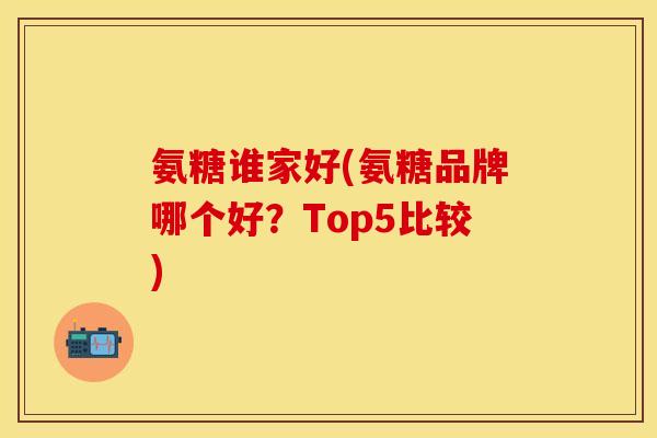 氨糖谁家好(氨糖品牌哪个好？Top5比较)