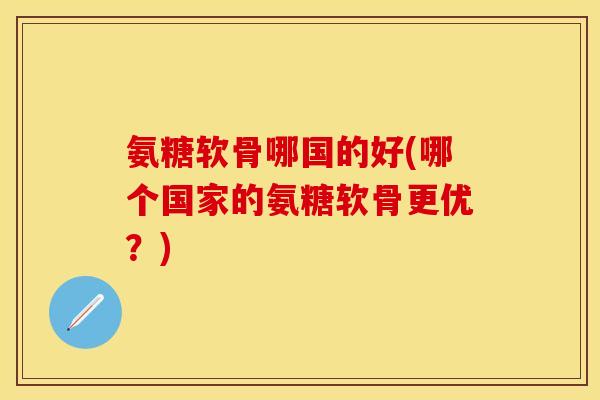 氨糖软骨哪国的好(哪个国家的氨糖软骨更优？)