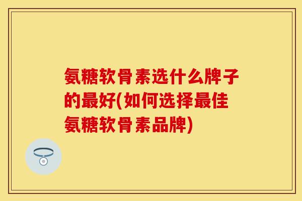 氨糖软骨素选什么牌子的最好(如何选择最佳氨糖软骨素品牌)
