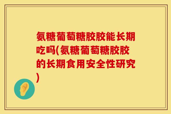 氨糖葡萄糖胶胶能长期吃吗(氨糖葡萄糖胶胶的长期食用安全性研究)