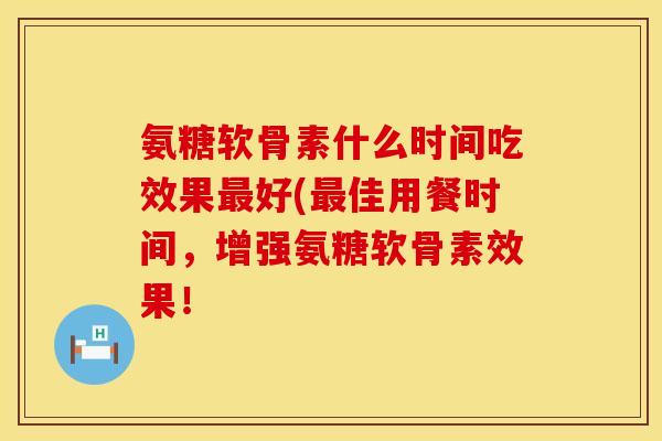 氨糖软骨素什么时间吃效果最好(最佳用餐时间，增强氨糖软骨素效果！