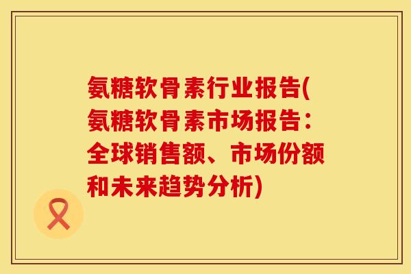 氨糖软骨素行业报告(氨糖软骨素市场报告：全球销售额、市场份额和未来趋势分析)