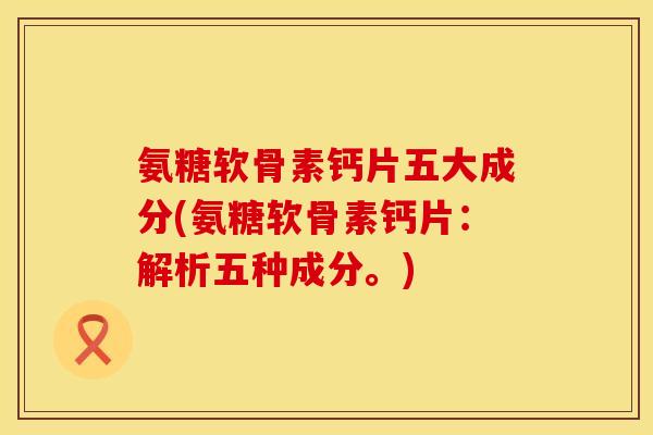 氨糖软骨素钙片五大成分(氨糖软骨素钙片：解析五种成分。)