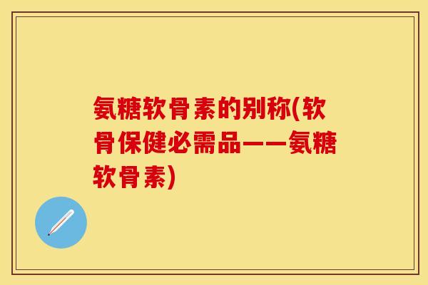 氨糖软骨素的别称(软骨保健必需品——氨糖软骨素)
