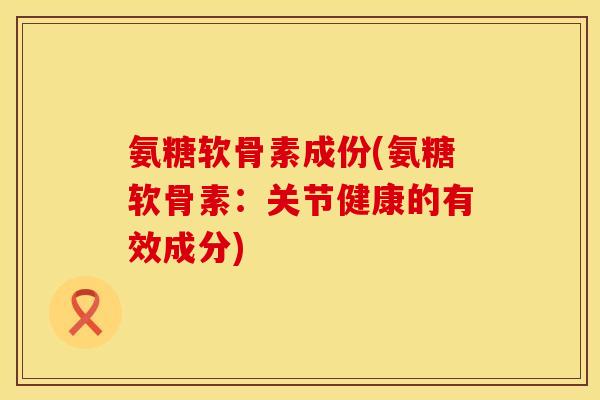 氨糖软骨素成份(氨糖软骨素：关节健康的有效成分)