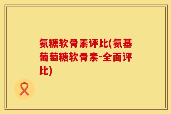 氨糖软骨素评比(氨基葡萄糖软骨素-全面评比)
