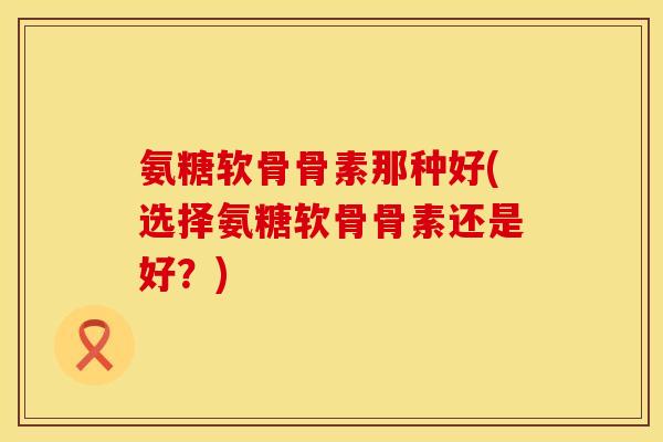 氨糖软骨骨素那种好(选择氨糖软骨骨素还是好？)
