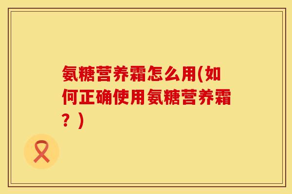 氨糖营养霜怎么用(如何正确使用氨糖营养霜？)