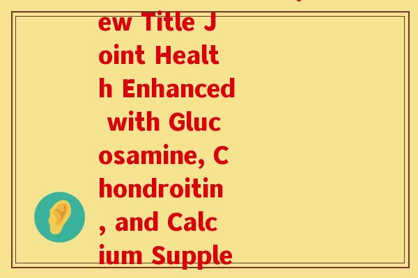 氨糖软骨素钙英文(New Title Joint Health Enhanced with Glucosamine, Chondroitin, and Calcium Supplements)