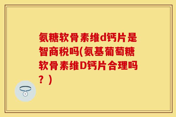 氨糖软骨素维d钙片是智商税吗(氨基葡萄糖软骨素维D钙片合理吗?) 氨糖软骨素维d钙片是智商税吗(氨基葡萄糖软骨素维D钙片合理吗?)