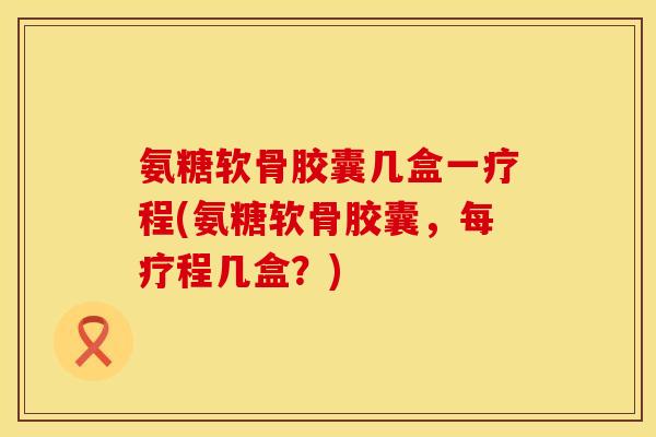 氨糖软骨胶囊几盒一疗程(氨糖软骨胶囊,每疗程几盒?) 氨糖软骨胶囊几盒一疗程(氨糖软骨胶囊,每疗程几盒?)