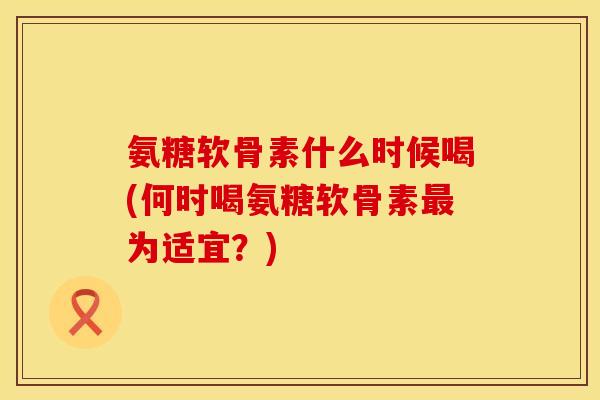 氨糖软骨素什么时候喝(何时喝氨糖软骨素最为适宜？)