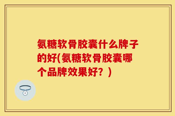 氨糖软骨胶囊什么牌子的好(氨糖软骨胶囊哪个品牌效果好？)