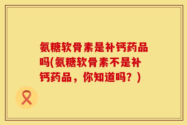 氨糖软骨素是补钙药品吗(氨糖软骨素不是补钙药品,你知道吗?)