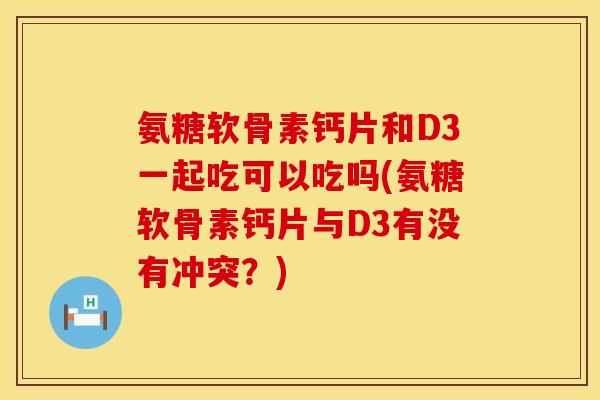 氨糖软骨素钙片和D3一起吃可以吃吗(氨糖软骨素钙片与D3有没有冲突？)
