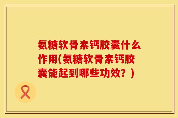 氨糖软骨素钙胶囊什么作用(氨糖软骨素钙胶囊能起到哪些功效？)
