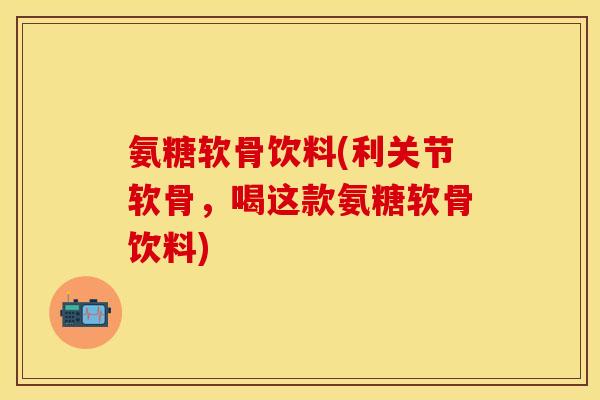 氨糖软骨饮料(利关节软骨，喝这款氨糖软骨饮料)