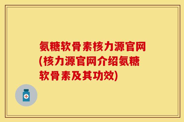 氨糖软骨素核力源官网(核力源官网介绍氨糖软骨素及其功效)