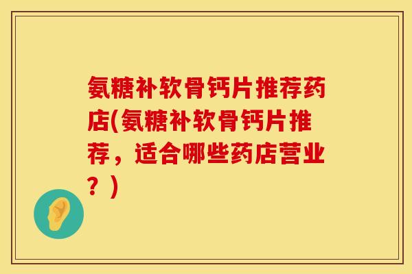 氨糖补软骨钙片推荐药店(氨糖补软骨钙片推荐，适合哪些药店营业？)
