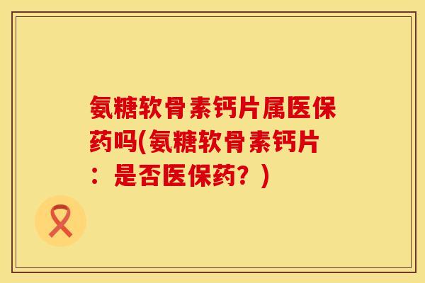 氨糖软骨素钙片属医保药吗(氨糖软骨素钙片:是否医保药?)