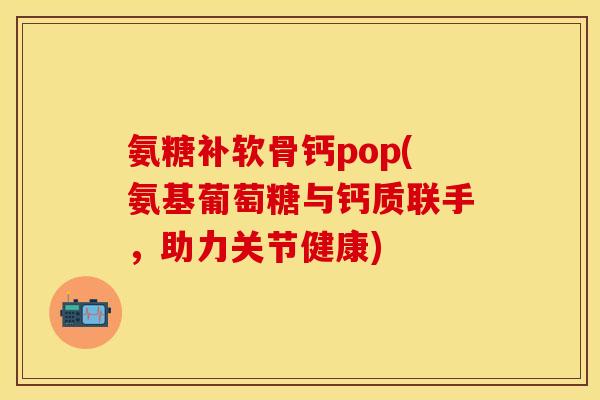 氨糖补软骨钙pop(氨基葡萄糖与钙质联手，助力关节健康)