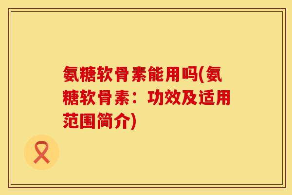 氨糖软骨素能用吗(氨糖软骨素：功效及适用范围简介)