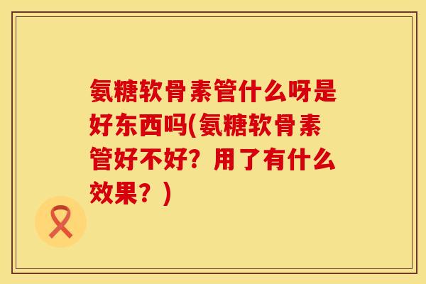氨糖软骨素管什么呀是好东西吗(氨糖软骨素管好不好？用了有什么效果？)