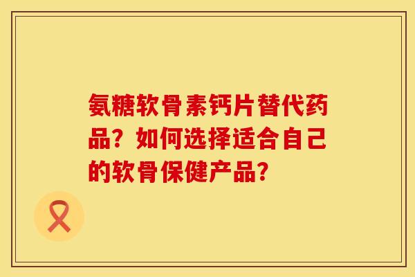 氨糖软骨素钙片替代药品？如何选择适合自己的软骨保健产品？