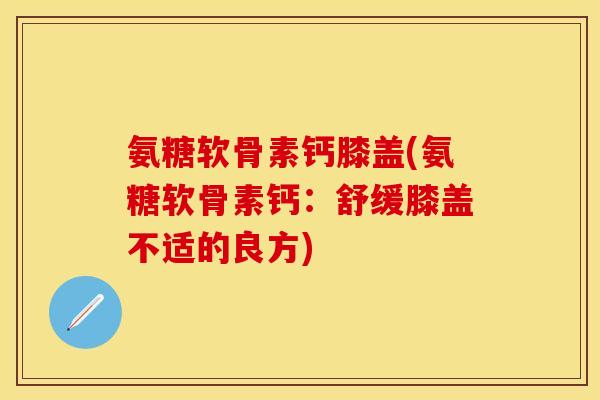 氨糖软骨素钙膝盖(氨糖软骨素钙：舒缓膝盖不适的良方)