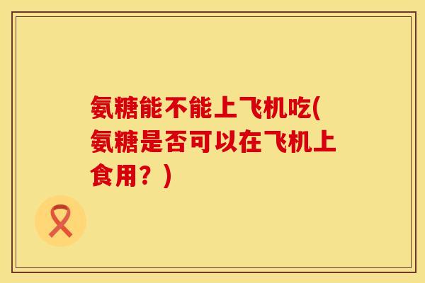 氨糖能不能上飞机吃(氨糖是否可以在飞机上食用?) 氨糖能不能上飞机吃(氨糖是否可以在飞机上食用?)