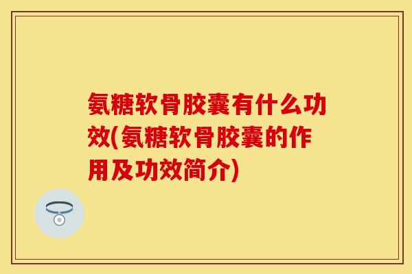 氨糖软骨胶囊有什么功效(氨糖软骨胶囊的作用及功效简介)