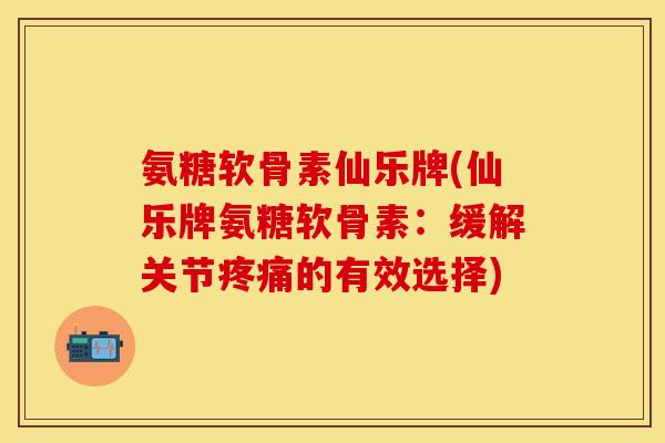 氨糖软骨素仙乐牌(仙乐牌氨糖软骨素：缓解关节疼痛的有效选择)