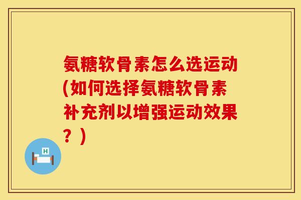 氨糖软骨素怎么选运动(如何选择氨糖软骨素补充剂以增强运动效果？)
