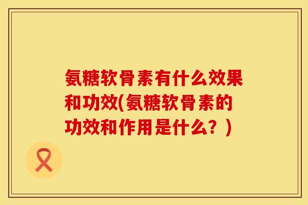 氨糖软骨素有什么效果和功效(氨糖软骨素的功效和作用是什么？)